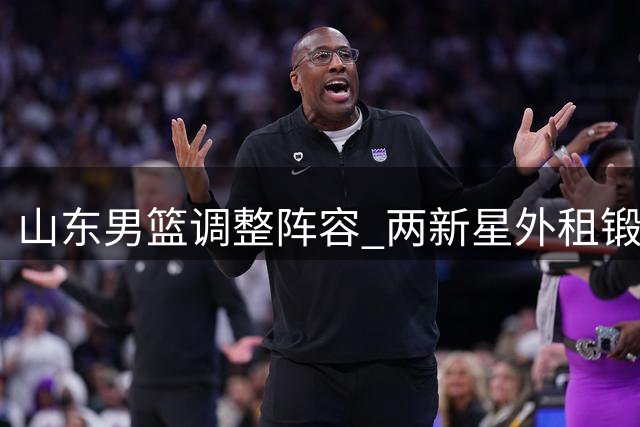 山东男篮调整阵容 两新星外租锻炼获官宣